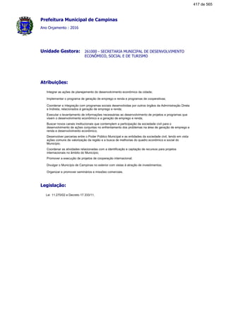 Prefeitura Municipal de Campinas
Ano Orçamento : 2016
261000 - SECRETARIA MUNICIPAL DE DESENVOLVIMENTO
ECONÔMICO, SOCIAL E DE TURISMO
Unidade Gestora:
Atribuições:
Integrar as ações de planejamento do desenvolvimento econômico da cidade;
Implementar o programa de geração de emprego e renda e programas de cooperativas;
Coordenar a integração com programas sociais desenvolvidas por outros órgãos da Administração Direta
e Indireta, relacionados à geração de emprego e renda;
Executar o levantamento de informações necessárias ao desenvolvimento de projetos e programas que
visem o desenvolvimento econômico e a geração de emprego e renda;
Buscar novos canais institucionais que contemplem a participação da sociedade civil para o
desenvolvimento de ações conjuntas no enfrentamento dos problemas na área de geração de emprego e
renda e desenvolvimento econõmico;
Desenvolver parcerias entre o Poder Público Municipal e as entidades da sociedade civil, tendo em vista
ações comuns de valorização da região e a busca de melhorias do quadro econõmico e social do
Município.
Coordenar as atividades relacionadas com a identificação e captação de recursos para projetos
internacionais no âmbito do Município;
Promover a execução de projetos de cooperação internacional;
Divulgar o Município de Campinas no exterior com vistas à atração de investimentos;
Organizar e promover seminários e missões comerciais.
Legislação:
Lei 11.270/02 e Decreto 17.333/11.
417 de 565
 