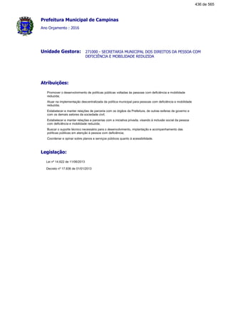 Prefeitura Municipal de Campinas
Ano Orçamento : 2016
271000 - SECRETARIA MUNICIPAL DOS DIREITOS DA PESSOA COM
DEFICIÊNCIA E MOBILIDADE REDUZIDA
Unidade Gestora:
Atribuições:
Promover o desenvolvimento de políticas públicas voltadas às pessoas com deficiência e mobilidade
reduzida;
Atuar na implementação descentralizada da política municipal para pessoas com deficiência e mobilidade
reduzida;
Estabelecer e manter relações de parceria com os órgãos da Prefeitura, de outras esferas de governo e
com os demais setores da sociedade civil;
Estabelecer e manter relações e parcerias com a iniciativa privada, visando à inclusão social da pessoa
com deficiência e mobilidade reduzida;
Buscar o suporte técnico necessário para o desenvolvimento, implantação e acompanhamento das
políticas públicas em atenção à pessoa com deficiência;
Coordenar e opinar sobre planos e serviços públicos quanto à acessibilidade.
Legislação:
Lei nº 14.622 de 11/06/2013
Decreto nº 17.836 de 01/01/2013
436 de 565
 