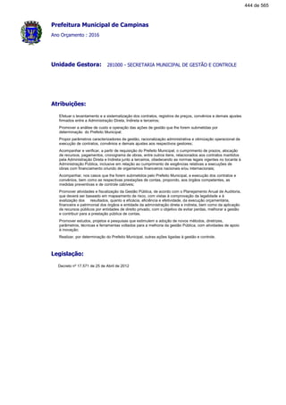 Prefeitura Municipal de Campinas
Ano Orçamento : 2016
281000 - SECRETARIA MUNICIPAL DE GESTÃO E CONTROLEUnidade Gestora:
Atribuições:
Efetuar o levantamento e a sistematização dos contratos, registros de preços, convênios e demais ajustes
firmados entre a Administração Direta, Indireta e terceiros;
Promover a análise de custo e operação das ações de gestão que lhe forem submetidas por
determinação do Prefeito Municipal;
Propor parâmetros caracterizadores de gestão, racionalização administrativa e otimização operacional da
execução de contratos, convênios e demais ajustes aos respectivos gestores;
Acompanhar e verificar, a partir de requisição do Prefeito Municipal, o cumprimento de prazos, alocação
de recursos, pagamentos, cronograma de obras, entre outros itens, relacionados aos contratos mantidos
pela Administração Direta e Indireta junto a terceiros, obedecendo as normas legais vigentes no tocante à
Administração Pública, inclusive em relação ao cumprimento de exigências relativas a execuções de
obras com financiamento oriundo de organismos financeiros nacionais e/ou internacionais;
Acompanhar, nos casos que lhe forem submetidos pelo Prefeito Municipal, a execução dos contratos e
convênios, bem como as respectivas prestações de contas, propondo, aos órgãos competentes, as
medidas preventivas e de controle cabíveis;
Promover atividades e fiscalização da Gestão Pública, de acordo com o Planejamento Anual de Auditoria,
que deverá ser baseado em mapeamento de risco, com vistas à comprovação da legalidade e à
avalização dos resultados, quanto a eficácia, eficiência e efetividade, da execução orçamentária,
financeira e patrimonial dos órgãos e entidade da administração direta e indireta, bem como da aplicação
de recursos públicos por entidades de direito privado, com o objetivo de evitar perdas, melhorar a gestão
e contribuir para a prestação pública de contas.
Promover estudos, projetos e pesquisas que estimulem a adoção de novos métodos, diretrizes,
parâmetros, técnicas e ferramentas voltados para a melhoria da gestão Pública, com atividades de apoio
à inovação;
Realizar, por determinação do Prefeito Municipal, outras ações ligadas à gestão e controle.
Legislação:
Decreto nº 17.571 de 25 de Abril de 2012
444 de 565
 