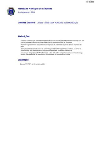 Prefeitura Municipal de Campinas
Ano Orçamento : 2016
291000 - SECRETARIA MUNICIPAL DE COMUNICAÇÃOUnidade Gestora:
Atribuições:
Fomentar a interlocução entre a Administração Pública Municipal Direta e Indireta e a sociedade civil, por
meio do estabelecimento de profícua relação com os veículos de mídia de Campinas;
Promover o gerencimento dos contratos com agências de publicidade e com as demais empresas do
setor;
Zelar pela publicidade institucional da Administração Pública Municipal Direta e Indireta, pautanto-se
especialmente pela observância dos princípios da legalidade, moralidade e eficiência;
Assumir, por delegação do Prefeito Municipal, outras atribuições compatíveis com o exercício do cargo,
sempre que necessárias ao atendimento dos interesses da Administração Pública.
Legislação:
Decreto Nº 17.571 de 25 de Abril de 2012
450 de 565
 