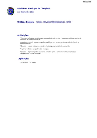 Prefeitura Municipal de Campinas
Ano Orçamento : 2016
523000 - SERVIÇOS TÉCNICOS GERAIS - SETECUnidade Gestora:
Atribuições:
* Administrar e fiscalizar, por delegação, a ocupação do solo em vias e logradouros públicos, autorizando
o exercício do comércio através de
instalações removíveis nas vias e logradouros públicos, bem como o comércio ambulante, fixando os
respectivos locais;
* Construir e explorar estacionamentos de veículos e garagens, subterrâneas ou não;
* Implantar e dirigir o serviço funerário municipal;
* Construir e dirigir entrepostos aduaneiros, armazéns gerais e terminal cerealista, ressalvada a
competência da CEASA Campinas.
Legislação:
Leis: 4.369/74 e 10.248/99.
485 de 565
 