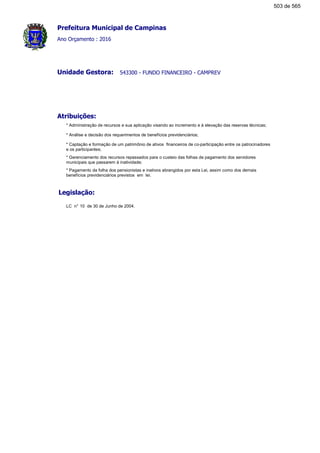 Prefeitura Municipal de Campinas
Ano Orçamento : 2016
543300 - FUNDO FINANCEIRO - CAMPREVUnidade Gestora:
Atribuições:
* Administração de recursos e sua aplicação visando ao incremento e à elevação das reservas técnicas;
* Análise e decisão dos requerimentos de benefícios previdenciários;
* Captação e formação de um patrimônio de ativos financeiros de co-participação entre os patrocinadores
e os participantes;
* Gerenciamento dos recursos repassados para o custeio das folhas de pagamento dos servidores
municipais que passarem à inatividade;
* Pagamento da folha dos pensionistas e inativos abrangidos por esta Lei, assim como dos demais
benefícios previdenciários previstos em lei.
Legislação:
LC n° 10 de 30 de Junho de 2004.
503 de 565
 