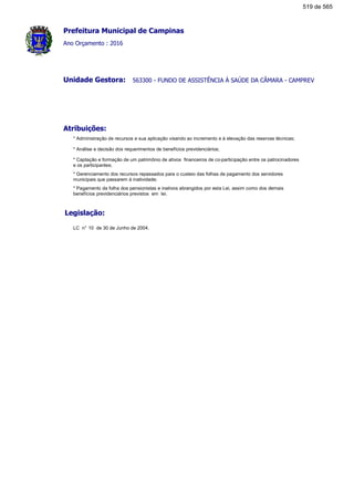 Prefeitura Municipal de Campinas
Ano Orçamento : 2016
563300 - FUNDO DE ASSISTÊNCIA À SAÚDE DA CÂMARA - CAMPREVUnidade Gestora:
Atribuições:
* Administração de recursos e sua aplicação visando ao incremento e à elevação das reservas técnicas;
* Análise e decisão dos requerimentos de benefícios previdenciários;
* Captação e formação de um patrimônio de ativos financeiros de co-participação entre os patrocinadores
e os participantes;
* Gerenciamento dos recursos repassados para o custeio das folhas de pagamento dos servidores
municipais que passarem à inatividade;
* Pagamento da folha dos pensionistas e inativos abrangidos por esta Lei, assim como dos demais
benefícios previdenciários previstos em lei.
Legislação:
LC n° 10 de 30 de Junho de 2004.
519 de 565
 
