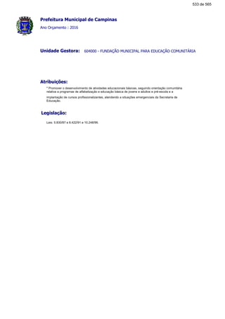 Prefeitura Municipal de Campinas
Ano Orçamento : 2016
604000 - FUNDAÇÃO MUNICIPAL PARA EDUCAÇÃO COMUNITÁRIAUnidade Gestora:
Atribuições:
* Promover o desenvolvimento de atividades educacionais básicas, seguindo orientação comunitária
relativa a programas de alfabetização e educação básica de jovens e adultos e pré-escola e a
implantação de cursos profissionalizantes, atendendo a situações emergenciais da Secretaria de
Educação.
Legislação:
Leis: 5.830/87 e 6.422/91 e 10.248/99.
533 de 565
 