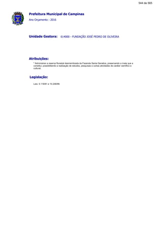Prefeitura Municipal de Campinas
Ano Orçamento : 2016
614000 - FUNDAÇÃO JOSÉ PEDRO DE OLIVEIRAUnidade Gestora:
Atribuições:
* Administrar a reserva florestal desmembrada da Fazenda Santa Genebra, preservando a mata que a
constitui, possibilitando a realização de estudos, pesquisas e outras atividades de caráter científico e
cultural.
Legislação:
Leis: 5.118/81 e 10.248/99.
544 de 565
 