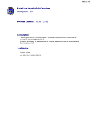 Prefeitura Municipal de Campinas
Ano Orçamento : 2016
991200 - CIATECUnidade Gestora:
Atribuições:
* Realizações de estudos e propostas voltada à capacitação, desenvolvimento e modernização de
empresas de base tecnológica, através da
incubadora de empresas, ao desenvolvimento de Campinas, à expansão do pólo de alta tecnologia de
Campinas, parques I e II.
Legislação:
Estatutos Sociais.
Leis: 3.213/65 e 3.568/65, 10.248/99.
555 de 565
 