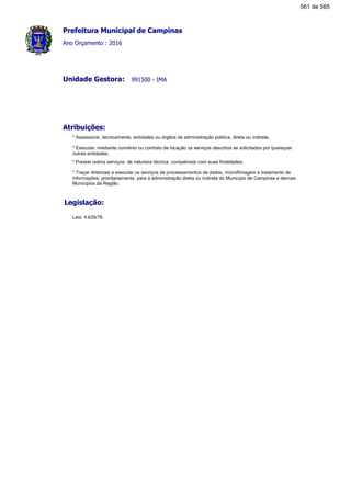Prefeitura Municipal de Campinas
Ano Orçamento : 2016
991500 - IMAUnidade Gestora:
Atribuições:
* Assessorar, tecnicamente, entidades ou órgãos da administração pública, direta ou indireta;
* Executar, mediante convênio ou contrato de locação os serviços descritos se solicitados por quaisquer
outras entidades;
* Prestar outros serviços, de natureza técnica, compatíveis com suas finalidades;
* Traçar diretrizes e executar os serviços de processamentos de dados, microfilmagem e tratamento de
informações, prioritariamente, para a administração direta ou indireta do Município de Campinas e demais
Municípios da Região.
Legislação:
Leis: 4.635/76.
561 de 565
 