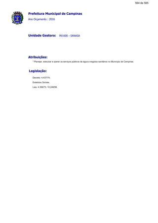 Prefeitura Municipal de Campinas
Ano Orçamento : 2016
991600 - SANASAUnidade Gestora:
Atribuições:
* Planejar, executar e operar os serviços públicos de água e esgotos sanitários no Município de Campinas.
Legislação:
Decreto: 4.437/74.
Estatutos Sociais.
Leis: 4.356/73, 10.248/99.
564 de 565
 