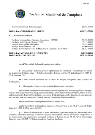 Prefeitura Municipal de Campinas
Secretaria Municipal de Comunicação 26.973.569,00
TOTAL DA ADMINISTRAÇÃO DIRETA 4.196.795.725,00
1.2. Autarquias e Fundações
Fundação Municipal para Educação Comunitária - FUMEC 54.472.000,00
Fundação José Pedro de Oliveira - FJPO 5.159.800,00
Hospital Municipal Dr. Mário Gatti 50.673.884,00
Serviços Técnicos Gerais – SETEC 47.000.000,00
Instituto de Previdência Social do Município de Campinas - CAMPREV 705.453.158,00
TOTAL DAS AUTARQUIAS E FUNDAÇÕES 862.758.842,00
TOTAL GERAL DA DESPESA 5.059.554.567,00
Art. 4º Fica o chefe do Poder Executivo autorizado a :
I - abrir, durante o exercício, créditos suplementares até o limite de 17% (dezessete por cento)
da despesa total fixada no artigo 1º desta lei, observado o disposto no artigo 43, da Lei Federal nº 4.320, de
17 de março de 1964.
II - abrir créditos adicionais até o limite da dotação consignada como Reserva de
Contingência.
§ 1º Não onerarão o limite previsto no inciso I deste artigo, os créditos:
a) destinados a suprir insuficiencias nas dotações orçamentárias, relativas a pessoal e encargos
sociais, inativos e pensionistas, pasep, auxílio alimentação e vale transporte aos servidores, honras de aval,
débitos constantes de precatórios judiciais, serviços da dívida pública e acordos de outras dívidas, despesas
de exercícios anteriores, despesas à conta de recursos vinculados e fundos municipais;
b) que promoverem remanejamento dentro da mesma ação;
c) abertos mediante a utilização de recursos na forma prevista no art. 43, § 1º, inciso I, da Lei
Federal nº 4.320, de 17 de março de 1964.
§ 2º Observado o limite a que se refere o inciso I do caput deste artigo, fica o Poder executivo
autorizado a transpor, remanejar ou transferir recursos em decorrência de atos relacionados à organização e
ao funcionamento da administração municipal, conforme o disposto no art. 84, VI, “a” da Constituição
Federal e no art. 47, XIX “a” da Constituição do Estado de São Paulo.
7 de 565
 