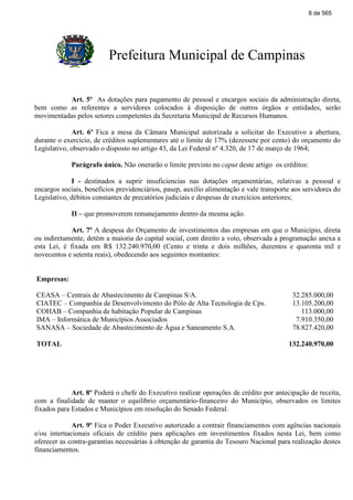 Prefeitura Municipal de Campinas
Art. 5º As dotações para pagamento de pessoal e encargos sociais da administração direta,
bem como as referentes a servidores colocados à disposição de outros órgãos e entidades, serão
movimentadas pelos setores competentes da Secretaria Municipal de Recursos Humanos.
Art. 6º Fica a mesa da Câmara Municipal autorizada a solicitar do Executivo a abertura,
durante o exercício, de créditos suplementares até o limite de 17% (dezessete por cento) do orçamento do
Legislativo, observado o disposto no artigo 43, da Lei Federal nº 4.320, de 17 de março de 1964;
Parágrafo único. Não onerarão o limite previsto no caput deste artigo os créditos:
I - destinados a suprir insuficiencias nas dotações orçamentárias, relativas a pessoal e
encargos sociais, benefícios previdenciários, pasep, auxílio alimentação e vale transporte aos servidores do
Legislativo, débitos constantes de precatórios judiciais e despesas de exercícios anteriores;
II – que promoverem remanejamento dentro da mesma ação.
Art. 7º A despesa do Orçamento de investimentos das empresas em que o Município, direta
ou indiretamente, detém a maioria do capital social, com direito a voto, observada a programação anexa a
esta Lei, é fixada em R$ 132.240.970,00 (Cento e trinta e dois milhões, duzentos e quarenta mil e
novecentos e setenta reais), obedecendo aos seguintes montantes:
Empresas:
CEASA – Centrais de Abastecimento de Campinas S/A. 32.285.000,00
CIATEC – Companhia de Desenvolvimento do Pólo de Alta Tecnologia de Cps. 13.105.200,00
COHAB – Companhia de habitação Popular de Campinas 113.000,00
IMA – Informática de Municípios Associados 7.910.350,00
SANASA – Sociedade de Abastecimento de Água e Saneamento S.A. 78.827.420,00
TOTAL 132.240.970,00
Art. 8º Poderá o chefe do Executivo realizar operações de crédito por antecipação de receita,
com a finalidade de manter o equilíbrio orçamentário-financeiro do Município, observados os limites
fixados para Estados e Municípios em resolução do Senado Federal.
Art. 9º Fica o Poder Executivo autorizado a contrair financiamentos com agências nacionais
e/ou internacionais oficiais de crédito para aplicações em investimentos fixados nesta Lei, bem como
oferecer as contra-garantias necessárias à obtenção de garantia do Tesouro Nacional para realização destes
financiamentos.
8 de 565
 