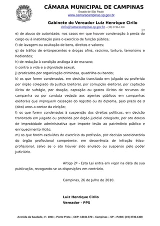 CÂMARA MUNICIPAL DE CAMPINAS
                                                Estado de São Paulo
                                        www.camaracampinas.sp.gov.br

                        Gabinete do Vereador Luiz Henrique Cirilo
                                   cirilo@camaracampinas.sp.gov.br – (19) 3736-1350
                                                                                                  2/7
e) de abuso de autoridade, nos casos em que houver condenação à perda do
cargo ou à inabilitação para o exercício de função pública;
f) de lavagem ou ocultação de bens, direitos e valores;
g) de tráfico de entorpecentes e drogas afins, racismo, tortura, terrorismo e
hediondos;
h) de redução à condição análoga à de escravo;
i) contra a vida e a dignidade sexual;
j) praticados por organização criminosa, quadrilha ou bando;
k) os que forem condenados, em decisão transitada em julgado ou proferida
por órgão colegiado da Justiça Eleitoral, por corrupção eleitoral, por captação
ilícita de sufrágio, por doação, captação ou gastos ilícitos de recursos de
campanha ou por conduta vedada aos agentes públicos em campanhas
eleitorais que impliquem cassação do registro ou do diploma, pelo prazo de 8
(oito) anos a contar da eleição;
l) os que forem condenados à suspensão dos direitos políticos, em decisão
transitada em julgado ou proferida por órgão judicial colegiado, por ato doloso
de improbidade administrativa que importe lesão ao patrimônio público e
enriquecimento ilícito;
m) os que forem excluídos do exercício da profissão, por decisão sancionatória
do   órgão     profissional     competente,       em     decorrência      de    infração     ético-
profissional, salvo se o ato houver sido anulado ou suspenso pelo poder
Judiciário.


                                    Artigo 2º - Esta Lei entra em vigor na data de sua
publicação, revogando-se as disposições em contrário.


                                    Campinas, 26 de Julho de 2010.




                                    Luiz Henrique Cirilo
                                    Vereador - PPS



 Avenida da Saudade, n°. 1004 – Ponte Preta – CEP: 13041-670 – Campinas – SP – PABX: (19) 3736-1300
 