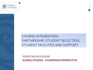 COURSE INTEGRATION:
PARTNERSHIP, STUDENT SELECTION,
STUDENT FACILITIES AND SUPPORT


SEBASTIAN PŁÓCIENNIK
GLOBAL STUDIES – A EUROPEAN PERSPECTIVE
 
