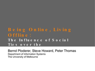 Being Online, Living Offline:  The Influence of Social Ties over the Appropriation of Social Network Sites Bernd Ploderer, Steve Howard, Peter Thomas Department of Information Systems The University of Melbourne 