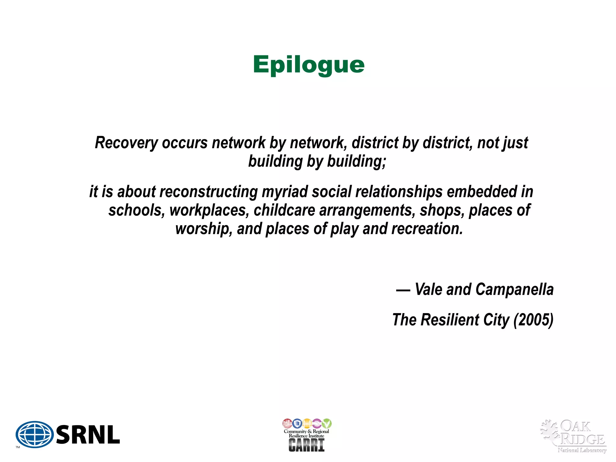 Epilogue


Recovery occurs network by network, district by district, not just
                     building by building;
it is about reconstructing myriad social relationships embedded in
    schools, workplaces, childcare arrangements, shops, places of
              worship, and places of play and recreation.


                                             — Vale and Campanella
                                             The Resilient City (2005)
 