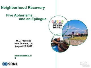Neighborhood Recovery

  Five Aphorisms ...
         and an Epilogue




       M. J. Plodinec
      New Orleans, LA
      August 26, 2010



      www.ResilientUS.or
      g
 