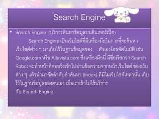 Search Engine
• Search Engine (บริการค้นหาข้อมูลบนอินเทอร์เน็ต)
Search Engine เป็นเว็บไซต์ที่มีเครื่องมือในการที่จะค้นหา
เว็บไซต์ต่าง ๆ มาเก็บไว้ในฐานข้อมูลของ ตัวเองโดยอัตโนมัติ เช่น
Google.com หรือ Altavista.com ซึ่งเครื่องมือนี้มีชื่อเรียกว่า Search
Robot จะทาหน้าที่คอยวิ่งเข้าไปอ่านข้อความจากหน้าเว็บไซต์ ของเว็บ
ต่าง ๆ แล้วนามาจัดลาดับคาค้นหา (Index) ที่มีในเว็บไซต์เหล่านั้น เก็บ
ไว้ในฐานข้อมูลของตนเอง เมื่อเราเข้าไปใช้บริการ
กับ Search Engine
 