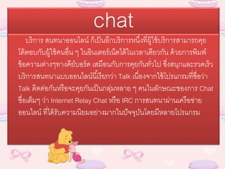 chatบริการ สนทนาออนไลน์ ก็เป็นอีกบริการหนึ่งที่ผู้ใช้บริการสามารถคุย
โต้ตอบกับผู้ใช้คนอื่น ๆ ในอินเตอร์เน็ตได้ในเวลาเดียวกัน ด้วยการพิมพ์
ข้อความต่างๆทางคีย์บอร์ด เสมือนกับการคุยกันทั่วไป ซึ่งสนุกและรวดเร็ว
บริการสนทนาแบบออนไลน์นี้เรียกว่า Talk เนื่องจากใช้โปรแกรมที่ชื่อว่า
Talk ติดต่อกันหรือจะคุยกันเป็นกลุ่มหลาย ๆ คนในลักษณะของการ Chat
ชื่อเต็มๆ ว่า Internet Relay Chat หรือ IRC การสนทนาผ่านเครือข่าย
ออนไลน์ ที่ได้รับความนิยมอย่างมากในปัจจุบันโดยมีหลายโปรแกรม
 