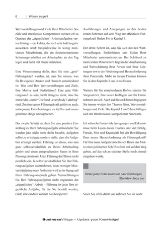 6          Worum es geht



Wertvorstellungen und Ziele Ihrer Mitarbeiter. So-     Ausführungen und Anregungen zu den beiden
ziale und emotionale Kompetenzen werden oft zu         ersten Schritten auf dem Weg zur effektiven Füh-
Gunsten der „eigentlichen“ Arbeitsaufgaben ver-        rungskraft finden Sie in Kapitel 1.
nachlässigt – ein Fehler, der sich sehr bald negativ
auswirken wird: beispielsweise in wenig moti-          Der dritte Schritt ist, dass Sie sich mit den Wert-
vierten Mitarbeitern, die ein freizeitorientiertes     vorstellungen, Bedürfnissen und Zielen Ihrer
Schonungsverhalten am Arbeitsplatz an den Tag          Mitarbeiter auseinandersetzen. Der Schlüssel zu
legen und nicht mit Ihnen mitziehen.                   motivierten Mitarbeitern liegt in der Anerkennung
                                                       und Wertschätzung ihrer Person und ihrer Leis-
Eine Voraussetzung dafür, dass Sie eine „gute“         tungen sowie der Förderung und Herausforderung
Führungskraft werden, ist, dass Sie wissen, was        ihrer Potenziale. Mehr zu diesen Themen können
für Ihr eigenes Denken und Handeln entscheidend        Sie in den Kapiteln 3 und 4 nachlesen.
ist. Was sind Ihre Wertvorstellungen und Ziele,
Ihre Motive und Bedürfnisse? Eine gute Füh-            Weitere für Sie entscheidende Rollen spielen Ihr
rungskraft zu sein, heißt übrigens nicht, dass Sie     Vorgesetzter, Ihre neuen Kollegen und Ihr Unter-
immer der „nette“ Chef und „everybody’s darling“       nehmen an sich. Auch auf diesen Ebenen begegnen
sind. Zu einer guten Führungskraft gehört es auch,     Sie immer wieder den Themen Sinn, Wertvorstel-
unbequeme Entscheidungen zu treffen und unan-          lungen und Ziele. Die Kapitel 2 und 5 beschäftigen
genehme Dinge anzusprechen.                            sich mit Ihrem neuen, komplexeren Netzwerk.

Der zweite Schritt ist, dass Sie eine positive Ein-    Ich wünsche Ihnen viele Anregungen und Erkennt-
stellung zu Ihrer Führungsaufgabe entwickeln: Sie      nisse beim Lesen dieses Buches und viel Erfolg,
werden jetzt nicht mehr dafür bezahlt, Aufgaben        Freude, Mut und Kreativität bei der Bewältigung
selbst zu erledigen, sondern dafür, dass die Aufga-    Ihrer neuen Herausforderung als Führungskraft!
ben erledigt werden. Führung ist etwas, was nun        Für Ihre neue Aufgabe möchte ich Ihnen das Mot-
ganz selbstverständlich zu Ihrem Arbeitsalltag         to eines polnischen Schriftstellers mit auf den Weg
gehört und einen entsprechenden Raum in Ihrer          geben, auf das ich an späterer Stelle noch einmal
Planung einnimmt. Und: Führung darf Ihnen nicht        eingehen werde:
peinlich sein. Je selbstverständlicher Sie Ihre Füh-
rungsaufgaben wahrnehmen, desto weniger Miss-
verständnisse oder Probleme wird es in Bezug auf
Ihren Führungsanspruch geben. Vernachlässigen           Hinter jeder Ecke lauern ein paar Richtungen.
                                                                                    Stanislaw Jerzy Lec
Sie Ihre Führungsaufgaben nicht zugunsten der
„eigentlichen“ Arbeit – Führung ist jetzt Ihre ei-
gentliche Aufgabe, für die Sie bezahlt werden,
(fast) alles andere können Sie delegieren!             Seien Sie offen dafür und nehmen Sie sie wahr.




                      BusinessVillage – Update your Knowledge!
 