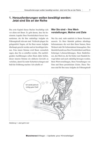 Herausforderungen wollen bewältigt werden: Jetzt sind Sie an der Reihe             7



1. Herausforderungen wollen bewältigt werden:
   Jetzt sind Sie an der Reihe


Das erste Kapitel dieses Buches beschäftigt sich       Wer Sie sind – Ihre Wert-
vor allem mit Ihnen. Es geht darum, dass Sie be-       vorstellungen, Motive und Ziele
stimmte Aspekte Ihrer Persönlichkeit besser ken-
nenlernen, die für Ihre zukünftige Aufgabe als         Wer Sie sind, steht natürlich in Ihrem Personal-
Führungskraft relevant sind. Vielleicht plagen Sie     ausweis. Zu Ihrer Identität gehören allerdings
gelegentlich Ängste, ob Sie Ihrer neuen Aufgabe        Informationen, die weit über Ihren Namen, Ihren
überhaupt gerecht werden und sie bewältigen kön-       Wohnort oder Ihr Geburtsdatum hinausgehen. Ihre
nen. Eine innere Stimme wird Ihnen vermutlich          Identität besteht aus Ihrer Persönlichkeit und Ihren
sagen, dass Sie es schaffen werden. Die nachfol-       bisherigen Lebenserfahrungen, Ihren Bedürfnis-
genden Ausführungen sollen Ihnen dabei helfen,         sen, den Motiven, die Sie bisher zum Handeln be-
dieser inneren Stimme ein stärkeres Gewicht zu         wegt haben und auch zukünftig bewegen werden,
verleihen, damit Sie mehr Sicherheit erlangen und      Ihren Wertvorstellungen, Ihren Vorstellungen von
bald die Erfahrung machen: Ich schaffe es!             Sinn und Ihren persönlichen Zielen. Diese The-
                                                       men sind für Ihre neue Aufgabe als Führungskraft




                        Ich werde jetzt ein
                        richtig guter Chef!




Abbildung 1: Jetzt geht‘s los!




                         BusinessVillage – Update your Knowledge!
 