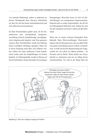 Herausforderungen wollen bewältigt werden: Jetzt sind Sie an der Reihe               9



von zentraler Bedeutung, sodass es spätestens an        herangetragen. Bisweilen lesen sie sich wie Be-
diesem Wendepunkt Ihrer Karriere erforderlich           schreibungen von omnipotenten Supermenschen.
ist, dass Sie sich mit ihnen auseinandersetzen und      Dennoch gibt es einige Eigenschaften, die für Sie
sich selbst besser kennenlernen.                        als Führungskraft förderlich sind. Stellen Sie sich
                                                        mit der Checkliste auf Seite 8 selbst auf den Prüf-
Zu Ihrer Persönlichkeit gehört auch, ob Sie bei-        stand:
spielsweise eher zurückhaltend, kooperativ,
zuverlässig, kritisch, kontaktfreudig, einzelgänge-     Doch nun zu einem weiteren Bestandteil Ihrer
risch, ehrgeizig oder impulsiv sind. Eine genauere      Identität: Ihren Wertvorstellungen. Wertvorstel-
Analyse Ihrer Persönlichkeit würde den Rahmen           lungen sind ein Bezugssystem, das uns dabei hilft,
dieses Leitfadens allerdings sprengen. Wenn Sie         eine grobe Ausrichtung unseres Lebens vorzuneh-
in dieser Richtung mehr über sich erfahren wol-         men. Es hilft uns bei der Beantwortung der Frage,
len, sollten Sie einen erfahrenen Coach kontak-         welche Art von Leben wir führen möchten – im
tieren (siehe auch die Empfehlungen im letzten          Privaten und im Beruf. Werte helfen uns, Kom-
Kapitel). An Führungskräfte werden in Bezug auf         plexität zu reduzieren und uns im Alltag besser
ihre Persönlichkeit immer besondere Erwartungen         zurechtzufinden. Sie sind in der Regel über die




                                                        Die Regeln sind ganz einfach:
                                                 Machen Sie einen Fehler, tragen Sie die Kon-
                                                  sequenzen; sollte ich einen Fehler machen,
                                                     tragen auch Sie die Konsequenzen!




Abbildung 2: Über den richtigen Umgang mit Fehlern




                      BusinessVillage – Update your Knowledge!
 