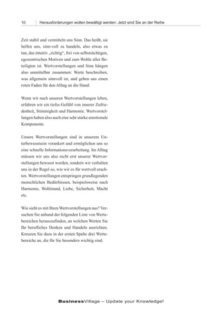 10         Herausforderungen wollen bewältigt werden: Jetzt sind Sie an der Reihe



Zeit stabil und vermitteln uns Sinn. Das heißt, sie
helfen uns, sinn-voll zu handeln, also etwas zu
tun, das intuitiv „richtig“, frei von selbstsüchtigen,
egozentrischen Motiven und zum Wohle aller Be-
teiligten ist. Wertvorstellungen und Sinn hängen
also unmittelbar zusammen: Werte beschreiben,
was allgemein sinnvoll ist, und geben uns einen
roten Faden für den Alltag an die Hand.

Wenn wir nach unseren Wertvorstellungen leben,
erfahren wir ein tiefes Gefühl von innerer Zufrie-
denheit, Stimmigkeit und Harmonie. Wertvorstel-
lungen haben also auch eine sehr starke emotionale
Komponente.

Unsere Wertvorstellungen sind in unserem Un-
terbewusstsein verankert und ermöglichen uns so
eine schnelle Informationsverarbeitung. Im Alltag
müssen wir uns also nicht erst unserer Wertvor-
stellungen bewusst werden, sondern wir verhalten
uns in der Regel so, wie wir es für wertvoll erach-
ten. Wertvorstellungen entspringen grundlegenden
menschlichen Bedürfnissen, beispielsweise nach
Harmonie, Wohlstand, Liebe, Sicherheit, Macht
etc.

Wie sieht es mit Ihren Wertvorstellungen aus? Ver-
suchen Sie anhand der folgenden Liste von Werte-
bereichen herauszufinden, an welchen Werten Sie
Ihr berufliches Denken und Handeln ausrichten.
Kreuzen Sie dazu in der ersten Spalte drei Werte-
bereiche an, die für Sie besonders wichtig sind.




                       BusinessVillage – Update your Knowledge!
 