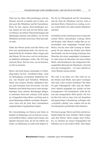 Herausforderungen wollen bewältigt werden: Jetzt sind Sie an der Reihe            13



Nicht nur Sie haben Wertvorstellungen und den        Für Sie als Führungskraft und Ihr Unternehmen
Wunsch, sinnvoll zu handeln und zu leben, son-       sind die Ziele der Mitarbeiter relevant, nicht so
dern auch Ihre Mitarbeiter und Ihr Unternehmen.      sehr deren Motive. Dennoch ist es wichtig, zu wis-
Wenn Sie Ihre eigenen Wertvorstellungen ken-         sen, welche Motive Sie selbst und Ihre Mitarbeiter
nen, können Sie sich auch mit den Werten ande-       antreiben.
rer befassen. Sie können Übereinstimmungen und
Spannungen erkennen und erfahren, wie Sie Ihre       Im Hinblick auf die Arbeitsmotivation werden drei
Mitarbeiter am besten motivieren. Doch dazu spä-     zentrale Motive unterschieden: Leistung, Macht
ter mehr.                                            und Kontakt. Jeder Mensch verfügt über ein un-
                                                     terschiedlich stark ausgeprägtes Ausmaß dieser
Neben den Werten spielen auch Ihre Motive und        Motive. Für den einen steht Leistung im Vorder-
Ziele eine entscheidende Rolle: Sie sind die trei-   grund, für den anderen das Streben nach Macht
bende Kraft für Ihr Verhalten. Motive fragen nach    oder Kontakt. Aus der Forschung ist bekannt, dass
dem Warum: Wir tun etwas, weil wir ein bestimm-      Menschen mit einem ausgeprägten Leistungsmo-
tes Bedürfnis befriedigen wollen. Das Ziel fragt     tiv mehr leisten als Menschen mit einem starken
nach dem Wozu: Wir tun etwas, um ein bestimm-        Macht- oder Kontaktmotiv. Bei erfolgreichen Füh-
tes Ziel zu erreichen.                               rungskräften überwiegt das Machtmotiv und nicht
                                                     etwa das Leistungsmotiv – wie man vielleicht im
Motive und Ziele können miteinander in Verbin-       ersten Moment meinen möchte.
dung stehen. Ein Ziel – beruflicher Erfolg – kann
zur Befriedigung verschiedener Bedürfnisse die-      Wie sieht es bei Ihnen aus? Was treibt Sie an:
nen, zum Beispiel nach Sicherheit, Wohlstand,        das Streben nach Macht, nach guten Leistungen
Macht und sozialem Ansehen. Bedürfnisse kön-         oder nach vielen sozialen Kontakten? Bei Ihnen
nen auch bestimmte Ziele hervorrufen. Aus dem        als guter Führungskraft sollte auch das Macht-
Bedürfnis nach Macht kann man in einer prestige-     motiv deutlich ausgeprägt sein, gefolgt von dem
trächtigen Firma arbeiten, Beziehungen pflegen,      Leistungsmotiv. Das Kontaktmotiv sollte für Sie
in bestimmte Netzwerke eintreten, Golf spielen       eine eher untergeordnete Rolle spielen: Sie wol-
etc. Gelegentlich stehen Motive und Ziele auch in    len Ihre Zeit nicht in erster Linie mit Teamarbeit
einem Spannungsverhältnis zueinander. Beispiels-     und gegenseitiger Unterstützung verbringen oder
weise wenn sich die Ziele Ihres Unternehmens         „everybody’s darling“ sein, sondern sich um die
aufgrund äußerer Gegebenheiten ändern.               Erreichung Ihrer persönlichen Ziele kümmern.

Die Unterscheidung von Motiven und Zielen ist        Wie bereits gesagt: Motive und Ziele sind die trei-
deshalb von Bedeutung, weil sie nicht nur zu inne-   benden Kräfte für unser Verhalten. Motive fragen
ren Konflikten führen, sondern auch Energie zum      nach dem Warum. Motive prägen unser Verhal-
Handeln freisetzen kann, die für das Führen mit      ten, sie stammen aus unserer Vergangenheit und
Zielen von Bedeutung ist (siehe auch Kapitel 4).     befördern uns in eine reaktive Rolle. Ziele fragen




                     BusinessVillage – Update your Knowledge!
 