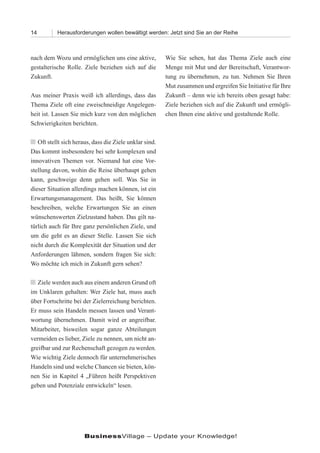 14         Herausforderungen wollen bewältigt werden: Jetzt sind Sie an der Reihe



nach dem Wozu und ermöglichen uns eine aktive,          Wie Sie sehen, hat das Thema Ziele auch eine
gestalterische Rolle. Ziele beziehen sich auf die       Menge mit Mut und der Bereitschaft, Verantwor-
Zukunft.                                                tung zu übernehmen, zu tun. Nehmen Sie Ihren
                                                        Mut zusammen und ergreifen Sie Initiative für Ihre
Aus meiner Praxis weiß ich allerdings, dass das         Zukunft – denn wie ich bereits oben gesagt habe:
Thema Ziele oft eine zweischneidige Angelegen-          Ziele beziehen sich auf die Zukunft und ermögli-
heit ist. Lassen Sie mich kurz von den möglichen        chen Ihnen eine aktive und gestaltende Rolle.
Schwierigkeiten berichten.

n Oft stellt sich heraus, dass die Ziele unklar sind.
Das kommt insbesondere bei sehr komplexen und
innovativen Themen vor. Niemand hat eine Vor-
stellung davon, wohin die Reise überhaupt gehen
kann, geschweige denn gehen soll. Was Sie in
dieser Situation allerdings machen können, ist ein
Erwartungsmanagement. Das heißt, Sie können
beschreiben, welche Erwartungen Sie an einen
wünschenswerten Zielzustand haben. Das gilt na-
türlich auch für Ihre ganz persönlichen Ziele, und
um die geht es an dieser Stelle. Lassen Sie sich
nicht durch die Komplexität der Situation und der
Anforderungen lähmen, sondern fragen Sie sich:
Wo möchte ich mich in Zukunft gern sehen?

n Ziele werden auch aus einem anderen Grund oft
im Unklaren gehalten: Wer Ziele hat, muss auch
über Fortschritte bei der Zielerreichung berichten.
Er muss sein Handeln messen lassen und Verant-
wortung übernehmen. Damit wird er angreifbar.
Mitarbeiter, bisweilen sogar ganze Abteilungen
vermeiden es lieber, Ziele zu nennen, um nicht an-
greifbar und zur Rechenschaft gezogen zu werden.
Wie wichtig Ziele dennoch für unternehmerisches
Handeln sind und welche Chancen sie bieten, kön-
nen Sie in Kapitel 4 „Führen heißt Perspektiven
geben und Potenziale entwickeln“ lesen.




                      BusinessVillage – Update your Knowledge!
 