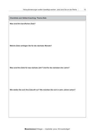 Herausforderungen wollen bewältigt werden: Jetzt sind Sie an der Reihe   15




Checkliste zum Selbst-Coaching: Thema Ziele


Was sind Ihre beruflichen Ziele?




Welche Ziele verfolgen Sie für die nächsten Monate?




Was sind Ihre Ziele für das nächste Jahr? Und für die nächsten drei Jahre?




Wie stellen Sie sich Ihre Zukunft vor? Wo möchten Sie sich in zehn Jahren sehen?




                  BusinessVillage – Update your Knowledge!
 