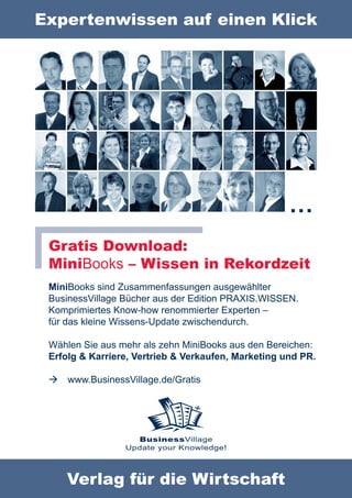 Expertenwissen auf einen Klick




                                                     …
 Gratis Download:
 MiniBooks – Wissen in Rekordzeit
 MiniBooks sind Zusammenfassungen ausgewählter
 BusinessVillage Bücher aus der Edition PRAXIS.WISSEN.
 Komprimiertes Know-how renommierter Experten –
 für das kleine Wissens-Update zwischendurch.

 Wählen Sie aus mehr als zehn MiniBooks aus den Bereichen:
 Erfolg & Karriere, Vertrieb & Verkaufen, Marketing und PR.

    www.BusinessVillage.de/Gratis




                   BusinessVillage
                 Update your Knowledge!




     Verlag für die Wirtschaft
 