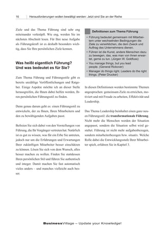 16         Herausforderungen wollen bewältigt werden: Jetzt sind Sie an der Reihe



Ziele und das Thema Führung sind sehr eng
                                                            Definitionen zum Thema Führung
miteinander verknüpft. Wie eng, werden Sie im
                                                        • Führung bedeutet gemeinsam mit Mitarbei-
nächsten Abschnitt lesen. Für Ihre neue Aufgabe           tern unter wechselnden Bedingungen die
als Führungskraft ist es deshalb besonders wich-          Ziele zu verwirklichen, die dem Zweck und
tig, dass Sie Ihre persönlichen Ziele kennen.             Auftrag des Unternehmens dienen.
                                                        • Führen ist die Kunst, andere Menschen dazu
                                                          zu bewegen, das, was man von ihnen erwar-
                                                          tet, gerne zu tun. (Jürgen W. Goldfuss)
Was heißt eigentlich Führung?                           • You manage things, but you lead
Und was bedeutet es für Sie?                              people. (General Rickover)
                                                        • Manager do things right. Leaders do the right
                                                          things. (Peter Drucker)
Zum Thema Führung und Führungsstile gibt es
bereits unzählige Veröffentlichungen und Ratge-
ber. Einige Aspekte möchte ich an dieser Stelle        In diesen Definitionen werden bestimmte Themen
herausgreifen, die Ihnen dabei helfen werden, Ih-      angesprochen: gemeinsam Ziele zu erreichen, mo-
ren persönlichen Führungsstil zu finden.               tiviert und mit Freude zu arbeiten, Effektivität und
                                                       Leadership.
Denn genau darum geht es: einen Führungsstil zu
entwickeln, der zu Ihnen, Ihren Mitarbeitern und       Das Thema Leadership beinhaltet einen ganz neu-
den zu bewältigenden Aufgaben passt.                   en Führungsstil: die transformationale Führung.
                                                       Nicht mehr die Menschen werden der Situation
Befreien Sie sich dabei von den Vorstellungen von      angepasst, sondern die Situation selbst wird ge-
Führung, die Ihr Vorgänger vertreten hat. Natürlich    staltet. Führung ist nicht mehr aufgabenbezogen,
ist es gut zu wissen, was für ein Erbe Sie antreten,   sondern mitarbeiterbezogen bzw. situativ. Welche
jedoch nur um die Erfahrungen und Erwartungen          Rolle dabei die Entwicklungsstufe Ihrer Mitarbei-
Ihrer zukünftigen Mitarbeiter besser einschätzen       ter spielt, erfahren Sie in Kapitel 3.
zu können. Lösen Sie sich von dem Wunsch, alles
besser machen zu wollen. Finden Sie stattdessen
Ihren persönlichen Stil und führen Sie authentisch
und integer. Damit machen Sie fast automatisch
vieles anders – und manches vielleicht auch bes-
ser.




                      BusinessVillage – Update your Knowledge!
 