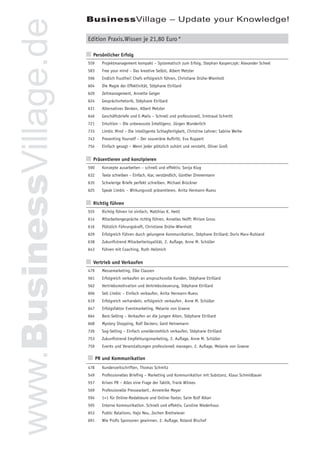 BusinessVillage – Update your Knowledge!


www.BusinessVillage.de   Edition Praxis.Wissen je 21,80 Euro *

                         n Persönlicher Erfolg
                         559   Projektmanagement kompakt – Systematisch zum Erfolg, Stephan Kasperczyk; Alexander Scheel
                         583   Free your mind – Das kreative Selbst, Albert Metzler
                         596   Endlich frustfrei! Chefs erfolgreich führen, Christiane Drühe-Wienholt
                         604   Die Magie der Effektivität, Stéphane Etrillard
                         620   Zeitmanagement, Annette Geiger
                         624   Gesprächsrhetorik, Stéphane Etrillard
                         631   Alternatives Denken, Albert Metzler
                         646   Geschäftsbriefe und E-Mails – Schnell und professionell, Irmtraud Schmitt
                         721   Intuition – Die unbewusste Intelligenz, Jürgen Wunderlich
                         733   Limbic Mind – Die intelligente Schlagfertigkeit, Christine Lehner; Sabine Weihe
                         743   Presenting Yourself – Der souveräne Auftritt, Eva Ruppert
                         754   Einfach gesagt – Wenn jeder plötzlich zuhört und versteht, Oliver Groß


                         n Präsentieren und konzipieren
                         590   Konzepte ausarbeiten – schnell und effektiv, Sonja Klug
                         632   Texte schreiben – Einfach, klar, verständlich, Günther Zimmermann
                         635   Schwierige Briefe perfekt schreiben, Michael Brückner
                         625   Speak Limbic – Wirkungsvoll präsentieren, Anita Hermann-Ruess


                         n Richtig führen
                         555   Richtig führen ist einfach, Matthias K. Hettl
                         614   Mitarbeitergespräche richtig führen, Annelies Helff; Miriam Gross
                         616   Plötzlich Führungskraft, Christiane Drühe-Wienholt
                         629   Erfolgreich Führen durch gelungene Kommunikation, Stéphane Etrillard; Doris Marx-Ruhland
                         638   Zukunftstrend Mitarbeiterloyalität, 2. Auﬂage, Anne M. Schüller
                         643   Führen mit Coaching, Ruth Hellmich


                         n Vertrieb und Verkaufen
                         479   Messemarketing, Elke Clausen
                         561   Erfolgreich verkaufen an anspruchsvolle Kunden, Stéphane Etrillard
                         562   Vertriebsmotivation und Vertriebssteuerung, Stéphane Etrillard
                         606   Sell Limbic – Einfach verkaufen, Anita Hermann-Ruess
                         619   Erfolgreich verhandeln, erfolgreich verkaufen , Anne M. Schüller
                         647   Erfolgsfaktor Eventmarketing, Melanie von Graeve
                         664   Best-Selling – Verkaufen an die jungen Alten, Stéphane Etrillard
                         668   Mystery Shopping, Ralf Deckers; Gerd Heinemann
                         726   Sog-Selling – Einfach unwiderstehlich verkaufen, Stéphane Etrillard
                         753   Zukunftstrend Empfehlungsmarketing, 2. Auﬂage, Anne M. Schüller
                         759   Events und Veranstaltungen professionell managen, 2. Auﬂage, Melanie von Graeve

                         n PR und Kommunikation
                         478   Kundenzeitschriften, Thomas Schmitz
                         549   Professionelles Brieﬁng – Marketing und Kommunikation mit Substanz, Klaus Schmidbauer
                         557   Krisen PR – Alles eine Frage der Taktik, Frank Wilmes
                         569   Professionelle Pressearbeit , Annemike Meyer
                         594   1×1 für Online-Redakteure und Online-Texter, Saim Rolf Alkan
                         595   Interne Kommunikation. Schnell und effektiv, Caroline Niederhaus
                         653   Public Relations, Hajo Neu, Jochen Breitwieser
                         691   Wie Proﬁs Sponsoren gewinnen, 2. Auﬂage, Roland Bischof
 