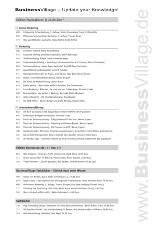 BusinessVillage – Update your Knowledge!




                                                                                                           www.BusinessVillage.de
Edition Praxis.Wissen je 21,80 Euro *

n Online-Marketing
690   Erfolgreiche Online-Werbung, 2. Auﬂage, Marius Dannenberg; Frank H. Wildschütz
692   Efﬁzientes Suchmaschinen-Marketing, 2. Auﬂage, Thomas Kaiser
731   Was gute Webseiten ausmacht, Tobias Martin; Andre Richter


n Marketing
500   Leitfaden Ambient Media, Kolja Wehleit
533   Corporate Identity ganzheitlich gestalten, Volker Spielvogel
546   Telefonmarketing, Robert Ehlert; Annemike Meyer
549   Professionelles Brieﬁng – Marketing und Kommunikation mit Substanz, Klaus Schmidbauer
566   Seniorenmarketing, Hanne Meyer-Hentschel; Gundolf Meyer-Hentschel
567   Zukunftstrend Kundenloyalität , Anne M. Schüller
574   Marktsegmentierung in der Praxis, Jens Böcker; Katja Butt; Werner Ziemen
576   Plakat- und Verkehrsmittelwerbung, Sybille Anspach
603   Die Kunst der Markenführung, Carsten Busch
610   Faktor Service – Was Kunden wirklich brauchen, Dirk Zimmermann
612   Cross-Marketing – Allianzen, die stark machen, Tobias Meyer; Michael Schade
630   Kommunikation neu denken – Werbung, die wirkt, Malte Altenbach
661   Allein erfolgreich – Die Einzelkämpfermarke, Giso Weyand
712   Der WOW-Effekt – Kleines Budget und große Wirkung, Claudia Hilker


n Unternehmensführung
622   Die Bank als Gegner, Ernst August Bach; Volker Friedhoff; Ulrich Qualmann
634   Forderungen erfolgreich eintreiben, Christine Kaiser
656   Praxis der Existenzgründung – Erfolgsfaktoren für den Start, Werner Lippert
657   Praxis der Existenzgründung – Marketing mit kleinem Budget, Werner Lippert
658   Praxis der Existenzgründung – Die Finanzen im Griff, Werner Lippert
700   Bankkredit adieu! Die besten Finanzierungsalternativen, Sonja Riehm; Ashok Riehm; Axel Gehrholz
701   Das perfekte Bankgespräch, Jörg T. Eckhold; Hans-Günther Lehmann; Peter Stonn
755   Der Bambus-Code – Schneller wachsen als die Konkurrenz, Christian Kalkbrenner; Ralf Lagerbauer



Edition BusinessInside +++ Neu +++

693   Web Analytics – Damit aus Trafﬁc Umsatz wird, Frank Reese, 34,90 Euro
741   Online-Communities im Web 2.0, Miriam Godau; Marco Ripianti, 34,90 Euro
756   Trends erkennen – Zukunft gestalten, Ralf Deckers; Gerd Heinemann, 34,80 Euro



BusinessVillage Fachbücher – Einfach noch mehr Wissen

598   Geburt von Marken, Busch; Käfer; Schildhauer u.a.; 39,80 Euro
679   Speak Limbic – Das Ideenbuch für wirkungsvolle Präsentationen, Anita Hermann-Ruess, 79,00 Euro
688   Performance Marketing, 2. Auﬂage, Thomas Eisinger; Lars Rabe; Wolfgang Thomas (Hrsg.)
717   Gründung und Franchising 2007/2008, Detlef Kutta; Karsten Mühlhaus (Hrsg.), 9,95 Euro
745   Was im Verkauf wirklich zählt!, Walter Kaltenbach; 24,80 Euro



Sachbücher
730   High Probability Selling – Verkaufen mit hoher Wahrscheinlichkeit, Werth; Ruben; Franz, 24,80 Euro
757   Die Exzellenz-Formel – Das Handwerkszeug für Berater, Jörg Osarek; Andreas Hoffmann; 39,80 Euro
769   Selbstvermarktung freihändig, Jens Kegel, 24,80 Euro
 