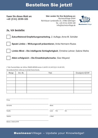 Bestellen Sie jetzt!

Faxen Sie dieses Blatt an:                                  Oder senden Sie Ihre Bestellung an:
+49 (5 51) 20 99-105                                                         BusinessVillage GmbH
                                                       Reinhäuser Landstraße 22, 37083 Göttingen
                                                                         Tel. +49 (5 51) 20 99-100
                                                                                                        BusinessVillage
                                                                          info@businessvillage.de

Ja, ich bestelle:

          Zukunftstrend Empfehlungsmarketing, 2. Auﬂage, Anne M. Schüller


          Speak Limbic – Wirkungsvoll präsentieren, Anita Hermann-Ruess


          Limbic Mind – Die intelligente Schlagfertigkeit, Christine Lehner; Sabine Weihe


          Allein erfolgreich – Die Einzelkämpfermarke, Giso Weyand



(* Alle Praxisleitfäden der Edition PRAXIS.WISSEN kosten 21,80 € • 22,50 € [A] • 35,90 CHF)
Versandkostenfreie Lieferung innerhalb Deutschlands.
   Menge          Art.-Nr.                                       Titel                               Einzelpreis €/CHF




Firma


Vorname                                                            Name


Straße                                                             Land     PLZ               Ort


Telefon                                                            E-Mail


Datum, Unterschrift




            BusinessVillage – Update your Knowledge!
 