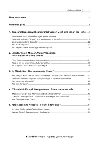 Inhaltsverzeichnis                        1



Über die Autorin ................................................................................................................................ 3


Worum es geht .................................................................................................................................. 5


1. Herausforderungen wollen bewältigt werden: Jetzt sind Sie an der Reihe ..... 7

      Wer Sie sind – Ihre Wertvorstellungen, Motive und Ziele .................................................................. 7
      Was heißt eigentlich Führung? Und was bedeutet es für Sie? ......................................................... 16
      Zeitmanagement und Delegation ..................................................................................................... 22
      Die Sandwichposition ....................................................................................................................... 27
      Im Gespräch: Meine ersten Tage als Führungskraft ........................................................................ 29


2. Leitbild, Vision, Mission, Value Proposition
2. – Was haben Sie damit zu tun? .......................................................................................... 33

      Vom Unternehmensleitbild zu Mitarbeiterzielen ............................................................................... 34
      Was es mit der Unternehmenskultur auf sich hat ............................................................................ 39
      Im Gespräch: Zuviel diskutieren ist nicht gut! .................................................................................. 45


3. Ihr Mitarbeiter – Das unbekannte Wesen? ..................................................................... 47

      Die richtigen Worte und den richtigen Ton finden – Wege zu einer effektiven Kommunikation ....... 47
      So finden Sie die Richtige/den Richtigen – Tipps für die Mitarbeiterauswahl .................................. 52
      Wo stehen Ihre Mitarbeiter? ............................................................................................................. 60
      Wo steht Ihr Team? .......................................................................................................................... 62


4. Führen heißt Perspektiven geben und Potenziale entwickeln .............................. 67

      Motivation: Wie Sie Ihre Mitarbeiter am besten fördern können ...................................................... 68
      Arbeit zu Leistung machen – oder wie Sie die richtigen Ziele vereinbaren ...................................... 72
      Die Führungskraft als Coach ........................................................................................................... 78


5. Vorgesetzte und Kollegen – Freund oder Feind? ........................................................ 81

      Ihr neuer Chef – und wie Sie ihn führen können .............................................................................. 82
      Suchen Sie sich Sparringspartner: Ihre Kollegen ............................................................................ 85




                              BusinessVillage – Update your Knowledge!
 