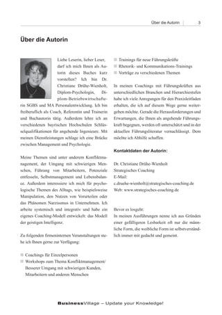 Über die Autorin           3



Über die Autorin


                     Liebe Leserin, lieber Leser,   n Trainings für neue Führungskräfte
                     darf ich mich Ihnen als Au-    n Rhetorik- und Kommunikations-Trainings
                     torin dieses Buches kurz       n Vorträge zu verschiedenen Themen
                     vorstellen? Ich bin Dr.
                     Christiane Drühe-Wienholt,     In meinen Coachings mit Führungskräften aus
                     Diplom-Psychologin,      Di-   unterschiedlichen Branchen und Hierarchiestufen
                     plom-Betriebswirtschafte-      habe ich viele Anregungen für den Praxisleitfaden
rin SGBS und MA Personalentwicklung. Ich bin        erhalten, die ich auf diesem Wege gerne weiter-
freiberuflich als Coach, Referentin und Trainerin   geben möchte. Gerade die Herausforderungen und
und Buchautorin tätig. Außerdem lehre ich an        Erwartungen, die Ihnen als angehende Führungs-
verschiedenen bayrischen Hochschulen Schlüs-        kraft begegnen, werden oft unterschätzt und in der
selqualifikationen für angehende Ingenieure. Mit    aktuellen Führungsliteratur vernachlässigt. Dem
meinen Dienstleistungen schlage ich eine Brücke     möchte ich Abhilfe schaffen.
zwischen Management und Psychologie.
                                                    Kontaktdaten der Autorin:
Meine Themen sind unter anderem Konfliktma-
nagement, der Umgang mit schwierigen Men-           Dr. Christiane Drühe-Wienholt
schen, Führung von Mitarbeitern, Potenziale         Strategisches Coaching
entfesseln, Selbstmanagement und Lebensbalan-       E-Mail:
ce. Außerdem interessiere ich mich für psycho-      c.druehe-wienholt@strategisches-coaching.de
logische Themen des Alltags, wie beispielsweise     Web: www.strategisches-coaching.de
Manipulation, den Nutzen von Vorurteilen oder
das Phänomen Narzissmus in Unternehmen. Ich
arbeite systemisch und integrativ und habe ein      Bevor es losgeht:
eigenes Coaching-Modell entwickelt: das Modell      In meinen Ausführungen nenne ich aus Gründen
der geistigen Intelligenz.                          einer gefälligeren Lesbarkeit oft nur die männ-
                                                    liche Form, die weibliche Form ist selbstverständ-
Zu folgenden firmeninternen Veranstaltungen ste-    lich immer mit gedacht und gemeint.
he ich Ihnen gerne zur Verfügung:

n Coachings für Einzelpersonen
n Workshops zum Thema Konfliktmanagement/
  Besserer Umgang mit schwierigen Kunden,
  Mitarbeitern und anderen Menschen




                    BusinessVillage – Update your Knowledge!
 