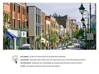 Les citoyens : Se faire un réseau d’amis et de partenaires d’activités.
Les touristes : Participer à des activités avec les citoyens pour voir et vivre Sherbrooke autrement.
Les commerces : Augmenter leur achalandage en proposant des activités et des promotions.
La ville : Participation citoyenne. Santé sociale des citoyens.

 