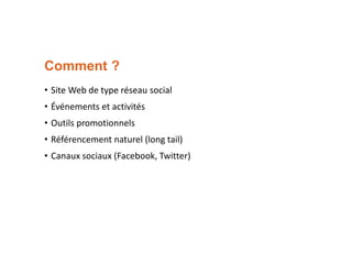 Comment ?
• Site Web de type réseau social
• Événements et activités
• Outils promotionnels
• Référencement naturel (long tail)
• Canaux sociaux (Facebook, Twitter)

 