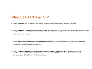 Plogg ça sert à quoi ?
• Plogg connecte des citoyens d’une même ville partageant les mêmes centres d’intérêts.

• Plogg incite les citoyens à sortir et à être actifs en informant la population des différentes activités ayant
cours dans notre région.

• Plogg facilite l'intégration des nouveaux arrivants (dont les étudiants et les immigrants, nouveaux
travailleurs, conjoints des travailleurs).

• Plogg prête main-forte aux associations communautaires, sportives et de loisirs en facilitant
l’organisation et la diffusion de leurs activités.

 