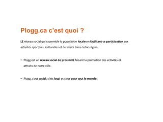 Plogg.ca c’est quoi ?
LE réseau social qui rassemble la population locale en facilitant sa participation aux
activités sportives, culturelles et de loisirs dans notre région.

• Plogg est un réseau social de proximité faisant la promotion des activités et
attraits de notre ville.

• Plogg, c’est social, c’est local et c’est pour tout le monde!

 