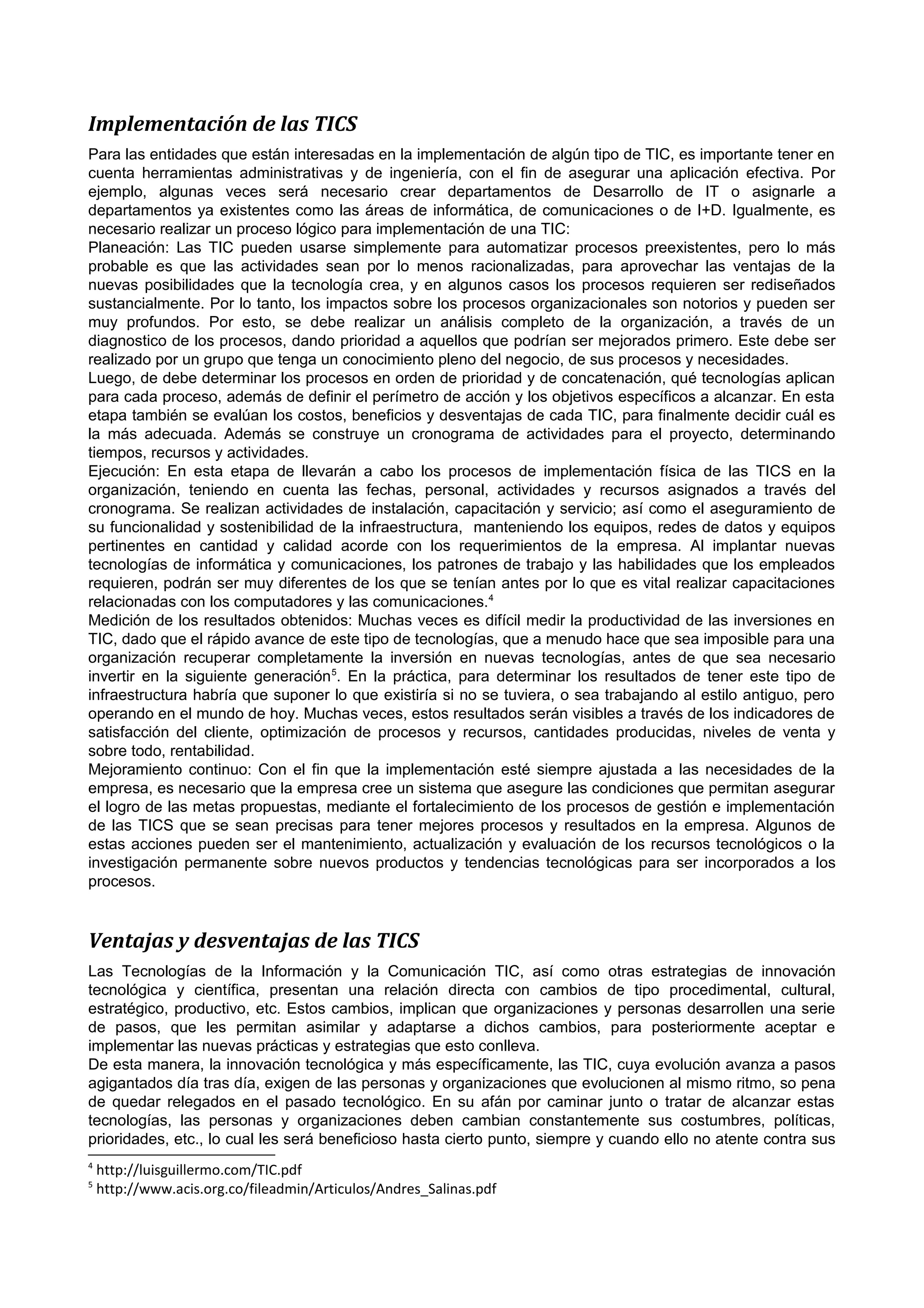 Implementación de las TICS
Para las entidades que están interesadas en la implementación de algún tipo de TIC, es importante tener en
cuenta herramientas administrativas y de ingeniería, con el fin de asegurar una aplicación efectiva. Por
ejemplo, algunas veces será necesario crear departamentos de Desarrollo de IT o asignarle a
departamentos ya existentes como las áreas de informática, de comunicaciones o de I+D. Igualmente, es
necesario realizar un proceso lógico para implementación de una TIC:
Planeación: Las TIC pueden usarse simplemente para automatizar procesos preexistentes, pero lo más
probable es que las actividades sean por lo menos racionalizadas, para aprovechar las ventajas de la
nuevas posibilidades que la tecnología crea, y en algunos casos los procesos requieren ser rediseñados
sustancialmente. Por lo tanto, los impactos sobre los procesos organizacionales son notorios y pueden ser
muy profundos. Por esto, se debe realizar un análisis completo de la organización, a través de un
diagnostico de los procesos, dando prioridad a aquellos que podrían ser mejorados primero. Este debe ser
realizado por un grupo que tenga un conocimiento pleno del negocio, de sus procesos y necesidades.
Luego, de debe determinar los procesos en orden de prioridad y de concatenación, qué tecnologías aplican
para cada proceso, además de definir el perímetro de acción y los objetivos específicos a alcanzar. En esta
etapa también se evalúan los costos, beneficios y desventajas de cada TIC, para finalmente decidir cuál es
la más adecuada. Además se construye un cronograma de actividades para el proyecto, determinando
tiempos, recursos y actividades.
Ejecución: En esta etapa de llevarán a cabo los procesos de implementación física de las TICS en la
organización, teniendo en cuenta las fechas, personal, actividades y recursos asignados a través del
cronograma. Se realizan actividades de instalación, capacitación y servicio; así como el aseguramiento de
su funcionalidad y sostenibilidad de la infraestructura, manteniendo los equipos, redes de datos y equipos
pertinentes en cantidad y calidad acorde con los requerimientos de la empresa. Al implantar nuevas
tecnologías de informática y comunicaciones, los patrones de trabajo y las habilidades que los empleados
requieren, podrán ser muy diferentes de los que se tenían antes por lo que es vital realizar capacitaciones
relacionadas con los computadores y las comunicaciones.4
Medición de los resultados obtenidos: Muchas veces es difícil medir la productividad de las inversiones en
TIC, dado que el rápido avance de este tipo de tecnologías, que a menudo hace que sea imposible para una
organización recuperar completamente la inversión en nuevas tecnologías, antes de que sea necesario
invertir en la siguiente generación 5. En la práctica, para determinar los resultados de tener este tipo de
infraestructura habría que suponer lo que existiría si no se tuviera, o sea trabajando al estilo antiguo, pero
operando en el mundo de hoy. Muchas veces, estos resultados serán visibles a través de los indicadores de
satisfacción del cliente, optimización de procesos y recursos, cantidades producidas, niveles de venta y
sobre todo, rentabilidad.
Mejoramiento continuo: Con el fin que la implementación esté siempre ajustada a las necesidades de la
empresa, es necesario que la empresa cree un sistema que asegure las condiciones que permitan asegurar
el logro de las metas propuestas, mediante el fortalecimiento de los procesos de gestión e implementación
de las TICS que se sean precisas para tener mejores procesos y resultados en la empresa. Algunos de
estas acciones pueden ser el mantenimiento, actualización y evaluación de los recursos tecnológicos o la
investigación permanente sobre nuevos productos y tendencias tecnológicas para ser incorporados a los
procesos.

Ventajas y desventajas de las TICS
Las Tecnologías de la Información y la Comunicación TIC, así como otras estrategias de innovación
tecnológica y científica, presentan una relación directa con cambios de tipo procedimental, cultural,
estratégico, productivo, etc. Estos cambios, implican que organizaciones y personas desarrollen una serie
de pasos, que les permitan asimilar y adaptarse a dichos cambios, para posteriormente aceptar e
implementar las nuevas prácticas y estrategias que esto conlleva.
De esta manera, la innovación tecnológica y más específicamente, las TIC, cuya evolución avanza a pasos
agigantados día tras día, exigen de las personas y organizaciones que evolucionen al mismo ritmo, so pena
de quedar relegados en el pasado tecnológico. En su afán por caminar junto o tratar de alcanzar estas
tecnologías, las personas y organizaciones deben cambian constantemente sus costumbres, políticas,
prioridades, etc., lo cual les será beneficioso hasta cierto punto, siempre y cuando ello no atente contra sus
4
5

http://luisguillermo.com/TIC.pdf
http://www.acis.org.co/fileadmin/Articulos/Andres_Salinas.pdf

 