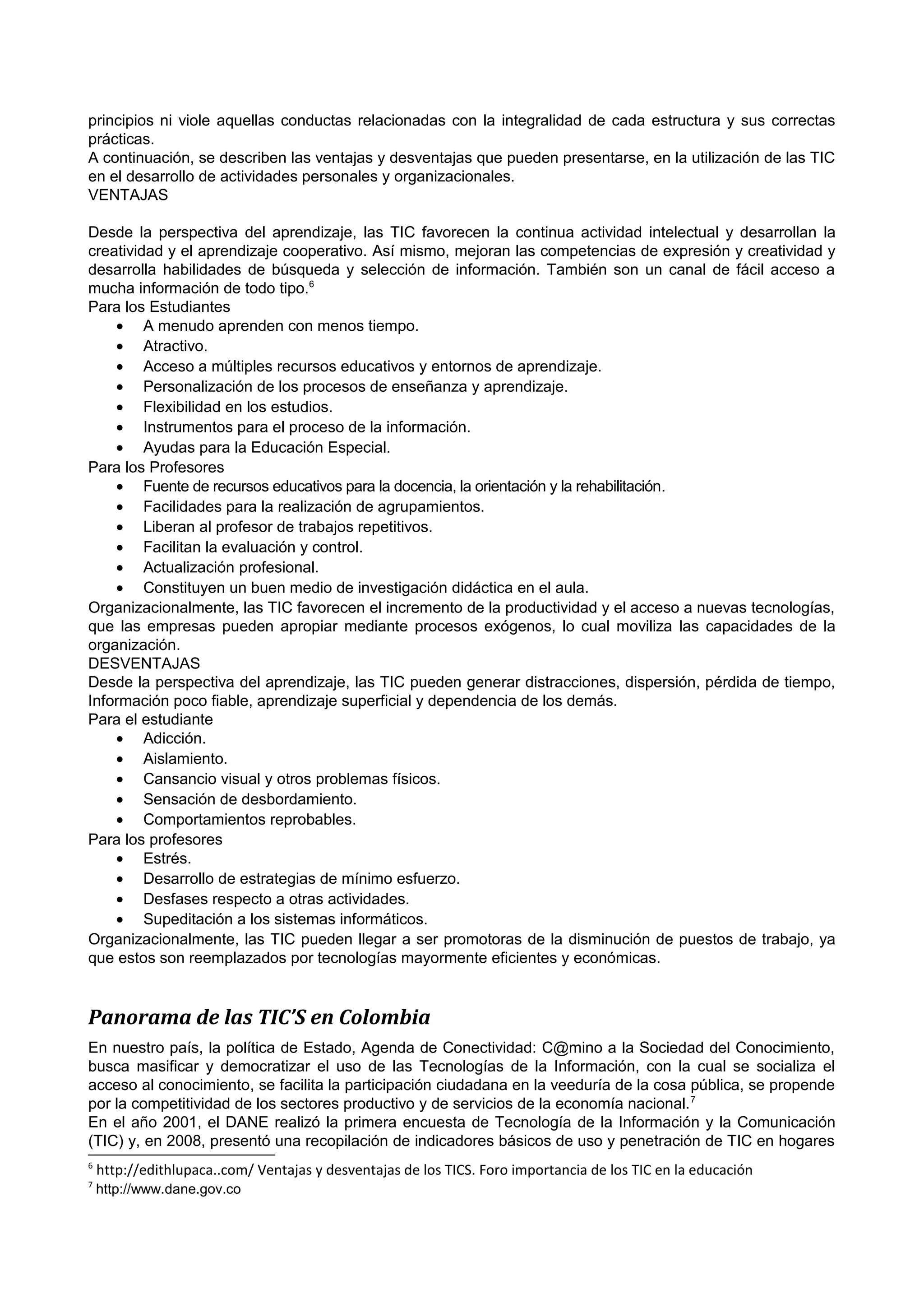 principios ni viole aquellas conductas relacionadas con la integralidad de cada estructura y sus correctas
prácticas.
A continuación, se describen las ventajas y desventajas que pueden presentarse, en la utilización de las TIC
en el desarrollo de actividades personales y organizacionales.
VENTAJAS
Desde la perspectiva del aprendizaje, las TIC favorecen la continua actividad intelectual y desarrollan la
creatividad y el aprendizaje cooperativo. Así mismo, mejoran las competencias de expresión y creatividad y
desarrolla habilidades de búsqueda y selección de información. También son un canal de fácil acceso a
mucha información de todo tipo.6
Para los Estudiantes
• A menudo aprenden con menos tiempo.
• Atractivo.
• Acceso a múltiples recursos educativos y entornos de aprendizaje.
• Personalización de los procesos de enseñanza y aprendizaje.
• Flexibilidad en los estudios.
• Instrumentos para el proceso de la información.
• Ayudas para la Educación Especial.
Para los Profesores
• Fuente de recursos educativos para la docencia, la orientación y la rehabilitación.
• Facilidades para la realización de agrupamientos.
• Liberan al profesor de trabajos repetitivos.
• Facilitan la evaluación y control.
• Actualización profesional.
• Constituyen un buen medio de investigación didáctica en el aula.
Organizacionalmente, las TIC favorecen el incremento de la productividad y el acceso a nuevas tecnologías,
que las empresas pueden apropiar mediante procesos exógenos, lo cual moviliza las capacidades de la
organización.
DESVENTAJAS
Desde la perspectiva del aprendizaje, las TIC pueden generar distracciones, dispersión, pérdida de tiempo,
Información poco fiable, aprendizaje superficial y dependencia de los demás.
Para el estudiante
• Adicción.
• Aislamiento.
• Cansancio visual y otros problemas físicos.
• Sensación de desbordamiento.
• Comportamientos reprobables.
Para los profesores
• Estrés.
• Desarrollo de estrategias de mínimo esfuerzo.
• Desfases respecto a otras actividades.
• Supeditación a los sistemas informáticos.
Organizacionalmente, las TIC pueden llegar a ser promotoras de la disminución de puestos de trabajo, ya
que estos son reemplazados por tecnologías mayormente eficientes y económicas.

Panorama de las TIC’S en Colombia
En nuestro país, la política de Estado, Agenda de Conectividad: C@mino a la Sociedad del Conocimiento,
busca masificar y democratizar el uso de las Tecnologías de la Información, con la cual se socializa el
acceso al conocimiento, se facilita la participación ciudadana en la veeduría de la cosa pública, se propende
por la competitividad de los sectores productivo y de servicios de la economía nacional. 7
En el año 2001, el DANE realizó la primera encuesta de Tecnología de la Información y la Comunicación
(TIC) y, en 2008, presentó una recopilación de indicadores básicos de uso y penetración de TIC en hogares
6
7

http://edithlupaca..com/ Ventajas y desventajas de los TICS. Foro importancia de los TIC en la educación
http://www.dane.gov.co

 