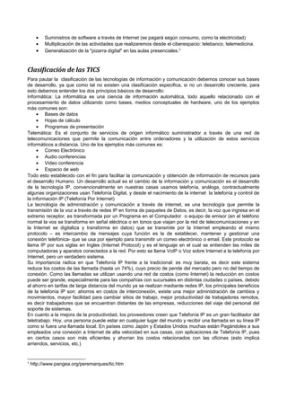 •
•

•

Suministros de software a través de Internet (se pagará según consumo, como la electricidad)
Multiplicación de las actividades que realizaremos desde el ciberespacio: telebanco, telemedicina.
Generalización de la "pizarra digital" en las aulas presenciales. 3

Clasificación de las TICS
Para pautar la clasificación de las tecnologías de información y comunicación debemos conocer sus bases
de desarrollo, ya que como tal no existen una clasificación especifica, si no un desarrollo creciente, para
esto debemos entender los dos principios básicos de desarrollo:
Informática: La informática es una ciencia de información automática, todo aquello relacionado con el
procesamiento de datos utilizando como bases, medios conceptuales de hardware, uno de los ejemplos
más comunes son:
• Bases de datos
• Hojas de cálculo
• Programas de presentación
Telemática: Es el conjunto de servicios de origen informático suministrador a través de una red de
telecomunicaciones que permite la comunicación entre ordenadores y la utilización de estos servicios
informáticos a distancia. Uno de los ejemplos más comunes es:
• Correo Electrónico
• Audio conferencias
• Video conferencia
• Espacio de web
Todo esto establecido con el fin para facilitar la comunicación y obtención de información de recursos para
el desarrollo Humano. Un desarrollo actual es el cambio de la información y comunicación es el desarrollo
de la tecnología IP, convencionalmente en nuestras casas usamos telefonía, análoga, contractualmente
algunas organizaciones usan Telefonía Digital, y desde el nacimiento de la internet la telefonía y control de
la información IP (Telefonía Por Internet)
La tecnología de administración y comunicación a través de internet, es una tecnología que permite la
transmisión de la voz a través de redes IP en forma de paquetes de Datos, es decir, la voz que ingresa en el
extremo receptor, es transformada por un Programa en el Computador o equipo de emisor (en el teléfono
normal la vos se transforma en señal eléctrica o en tonos que viajan por la red de telecomunicaciones y en
la Internet se digitaliza y transforma en datos) que se transmite por la Internet empleando el mismo
protocolo – es intercambio de mensajes cuya función es la de establecer, mantener y gestionar una
conexión telefónica- que se usa por ejemplo para transmitir un correo electrónico o email. Este protocolo se
llama IP por sus siglas en Ingles (Internet Protocol) y es el lenguaje en el cual se entienden las miles de
computadoras y aparatos conectados a la red. Por esto se llama VoIP o Voz sobre Internet a la telefonía por
Internet, pero un verdadero sistema.
Su importancia radica en que Telefonía IP frente a la tradicional: es muy barata, es decir este sistema
reduce los costos de las llamada (hasta un 74%), cuyo precio de pende del mercado pero no del tiempo de
conexión. Como las llamadas se utilizan usando una red de costos (como Internet) la reducción en costos
puede ser grande, especialmente para las compañías con sucursales en distintas ciudades o países, debido
al ahorro en tarifas de larga distancia del mundo ya se realizan mediante redes IP, los principales beneficios
de la telefonía IP son: ahorros en costos de interconexión, existe una mejor administración de cambios y
movimientos, mayor facilidad para cambiar sitios de trabajo, mejor productividad de trabajadores remotos,
es decir trabajadores que se encuentran distantes de las empresas, reducciones del viaje del personal del
soporte de sistemas.
En cuanto a la mejora de la productividad, los proveedores creen que Telefonía IP es un gran facilitador del
teletrabajo. Hoy, una persona puede estar en cualquier lugar del mundo y recibir una llamada en su línea IP
como si fuera una llamada local. En países como Japón y Estados Unidos muchas están Pagándoles a sus
empleados una conexión a Internet de alta velocidad en sus casas, con aplicaciones de Telefonía IP, pues
en ciertos casos son más eficientes y ahorran los costos relacionados con las oficinas (esto implica
arriendos, servicios, etc.)

3

http://www.pangea.org/peremarques/tic.htm

 