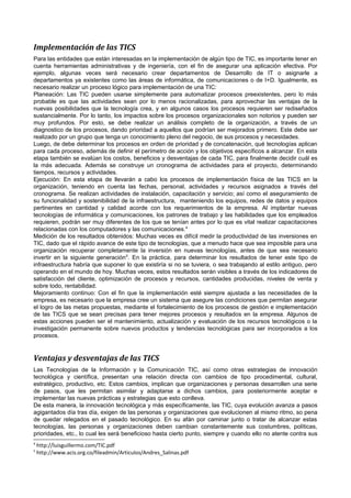 Implementación de las TICS
Para las entidades que están interesadas en la implementación de algún tipo de TIC, es importante tener en
cuenta herramientas administrativas y de ingeniería, con el fin de asegurar una aplicación efectiva. Por
ejemplo, algunas veces será necesario crear departamentos de Desarrollo de IT o asignarle a
departamentos ya existentes como las áreas de informática, de comunicaciones o de I+D. Igualmente, es
necesario realizar un proceso lógico para implementación de una TIC:
Planeación: Las TIC pueden usarse simplemente para automatizar procesos preexistentes, pero lo más
probable es que las actividades sean por lo menos racionalizadas, para aprovechar las ventajas de la
nuevas posibilidades que la tecnología crea, y en algunos casos los procesos requieren ser rediseñados
sustancialmente. Por lo tanto, los impactos sobre los procesos organizacionales son notorios y pueden ser
muy profundos. Por esto, se debe realizar un análisis completo de la organización, a través de un
diagnostico de los procesos, dando prioridad a aquellos que podrían ser mejorados primero. Este debe ser
realizado por un grupo que tenga un conocimiento pleno del negocio, de sus procesos y necesidades.
Luego, de debe determinar los procesos en orden de prioridad y de concatenación, qué tecnologías aplican
para cada proceso, además de definir el perímetro de acción y los objetivos específicos a alcanzar. En esta
etapa también se evalúan los costos, beneficios y desventajas de cada TIC, para finalmente decidir cuál es
la más adecuada. Además se construye un cronograma de actividades para el proyecto, determinando
tiempos, recursos y actividades.
Ejecución: En esta etapa de llevarán a cabo los procesos de implementación física de las TICS en la
organización, teniendo en cuenta las fechas, personal, actividades y recursos asignados a través del
cronograma. Se realizan actividades de instalación, capacitación y servicio; así como el aseguramiento de
su funcionalidad y sostenibilidad de la infraestructura, manteniendo los equipos, redes de datos y equipos
pertinentes en cantidad y calidad acorde con los requerimientos de la empresa. Al implantar nuevas
tecnologías de informática y comunicaciones, los patrones de trabajo y las habilidades que los empleados
requieren, podrán ser muy diferentes de los que se tenían antes por lo que es vital realizar capacitaciones
relacionadas con los computadores y las comunicaciones.4
Medición de los resultados obtenidos: Muchas veces es difícil medir la productividad de las inversiones en
TIC, dado que el rápido avance de este tipo de tecnologías, que a menudo hace que sea imposible para una
organización recuperar completamente la inversión en nuevas tecnologías, antes de que sea necesario
invertir en la siguiente generación 5. En la práctica, para determinar los resultados de tener este tipo de
infraestructura habría que suponer lo que existiría si no se tuviera, o sea trabajando al estilo antiguo, pero
operando en el mundo de hoy. Muchas veces, estos resultados serán visibles a través de los indicadores de
satisfacción del cliente, optimización de procesos y recursos, cantidades producidas, niveles de venta y
sobre todo, rentabilidad.
Mejoramiento continuo: Con el fin que la implementación esté siempre ajustada a las necesidades de la
empresa, es necesario que la empresa cree un sistema que asegure las condiciones que permitan asegurar
el logro de las metas propuestas, mediante el fortalecimiento de los procesos de gestión e implementación
de las TICS que se sean precisas para tener mejores procesos y resultados en la empresa. Algunos de
estas acciones pueden ser el mantenimiento, actualización y evaluación de los recursos tecnológicos o la
investigación permanente sobre nuevos productos y tendencias tecnológicas para ser incorporados a los
procesos.

Ventajas y desventajas de las TICS
Las Tecnologías de la Información y la Comunicación TIC, así como otras estrategias de innovación
tecnológica y científica, presentan una relación directa con cambios de tipo procedimental, cultural,
estratégico, productivo, etc. Estos cambios, implican que organizaciones y personas desarrollen una serie
de pasos, que les permitan asimilar y adaptarse a dichos cambios, para posteriormente aceptar e
implementar las nuevas prácticas y estrategias que esto conlleva.
De esta manera, la innovación tecnológica y más específicamente, las TIC, cuya evolución avanza a pasos
agigantados día tras día, exigen de las personas y organizaciones que evolucionen al mismo ritmo, so pena
de quedar relegados en el pasado tecnológico. En su afán por caminar junto o tratar de alcanzar estas
tecnologías, las personas y organizaciones deben cambian constantemente sus costumbres, políticas,
prioridades, etc., lo cual les será beneficioso hasta cierto punto, siempre y cuando ello no atente contra sus
4
5

http://luisguillermo.com/TIC.pdf
http://www.acis.org.co/fileadmin/Articulos/Andres_Salinas.pdf

 