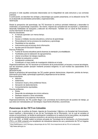 principios ni viole aquellas conductas relacionadas con la integralidad de cada estructura y sus correctas
prácticas.
A continuación, se describen las ventajas y desventajas que pueden presentarse, en la utilización de las TIC
en el desarrollo de actividades personales y organizacionales.
VENTAJAS
Desde la perspectiva del aprendizaje, las TIC favorecen la continua actividad intelectual y desarrollan la
creatividad y el aprendizaje cooperativo. Así mismo, mejoran las competencias de expresión y creatividad y
desarrolla habilidades de búsqueda y selección de información. También son un canal de fácil acceso a
mucha información de todo tipo.6
Para los Estudiantes
• A menudo aprenden con menos tiempo.
• Atractivo.
• Acceso a múltiples recursos educativos y entornos de aprendizaje.
• Personalización de los procesos de enseñanza y aprendizaje.
• Flexibilidad en los estudios.
• Instrumentos para el proceso de la información.
• Ayudas para la Educación Especial.
Para los Profesores
• Fuente de recursos educativos para la docencia, la orientación y la rehabilitación.
• Facilidades para la realización de agrupamientos.
• Liberan al profesor de trabajos repetitivos.
• Facilitan la evaluación y control.
• Actualización profesional.
• Constituyen un buen medio de investigación didáctica en el aula.
Organizacionalmente, las TIC favorecen el incremento de la productividad y el acceso a nuevas tecnologías,
que las empresas pueden apropiar mediante procesos exógenos, lo cual moviliza las capacidades de la
organización.
DESVENTAJAS
Desde la perspectiva del aprendizaje, las TIC pueden generar distracciones, dispersión, pérdida de tiempo,
Información poco fiable, aprendizaje superficial y dependencia de los demás.
Para el estudiante
• Adicción.
• Aislamiento.
• Cansancio visual y otros problemas físicos.
• Sensación de desbordamiento.
• Comportamientos reprobables.
Para los profesores
• Estrés.
• Desarrollo de estrategias de mínimo esfuerzo.
• Desfases respecto a otras actividades.
• Supeditación a los sistemas informáticos.
Organizacionalmente, las TIC pueden llegar a ser promotoras de la disminución de puestos de trabajo, ya
que estos son reemplazados por tecnologías mayormente eficientes y económicas.

Panorama de las TIC’S en Colombia
En nuestro país, la política de Estado, Agenda de Conectividad: C@mino a la Sociedad del Conocimiento,
busca masificar y democratizar el uso de las Tecnologías de la Información, con la cual se socializa el
acceso al conocimiento, se facilita la participación ciudadana en la veeduría de la cosa pública, se propende
por la competitividad de los sectores productivo y de servicios de la economía nacional. 7
En el año 2001, el DANE realizó la primera encuesta de Tecnología de la Información y la Comunicación
(TIC) y, en 2008, presentó una recopilación de indicadores básicos de uso y penetración de TIC en hogares
6
7

http://edithlupaca..com/ Ventajas y desventajas de los TICS. Foro importancia de los TIC en la educación
http://www.dane.gov.co

 