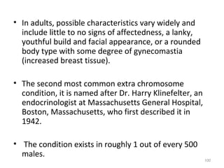 • In adults, possible characteristics vary widely and
include little to no signs of affectedness, a lanky,
youthful build and facial appearance, or a rounded
body type with some degree of gynecomastia
(increased breast tissue).
• The second most common extra chromosome
condition, it is named after Dr. Harry Klinefelter, an
endocrinologist at Massachusetts General Hospital,
Boston, Massachusetts, who first described it in
1942.
• The condition exists in roughly 1 out of every 500
males.
100
 