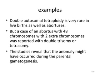 examples
• Double autosomal tetraploidy is very rare in
live births as well as abortuses.
• But a case of an abortus with 48
chromosomes with 2 extra chromosomes
was reported with double trisomy or
tetrasomy.
• The studies reveal that the anomaly might
have occurred during the parental
gametogenesis.
101
 