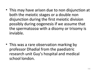 • This may have arisen due to non disjunction at
both the meiotic stages or a double non
disjunction during the first meiotic division
possibly during oogenesis if we assume that
the spermatozoa with a disomy or trisomy is
inviable.
• This was a rare observation marking by
professor Dhadial from the paediatric
research unit Guy’s hospital and medical
school london.
102
 
