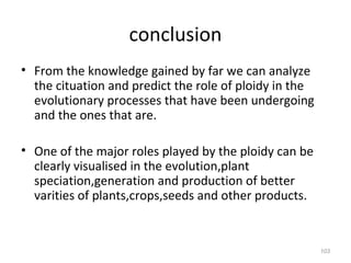 conclusion
• From the knowledge gained by far we can analyze
the cituation and predict the role of ploidy in the
evolutionary processes that have been undergoing
and the ones that are.
• One of the major roles played by the ploidy can be
clearly visualised in the evolution,plant
speciation,generation and production of better
varities of plants,crops,seeds and other products.
103
 