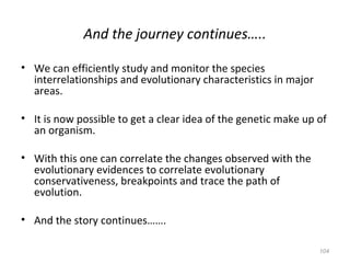 And the journey continues…..
• We can efficiently study and monitor the species
interrelationships and evolutionary characteristics in major
areas.
• It is now possible to get a clear idea of the genetic make up of
an organism.
• With this one can correlate the changes observed with the
evolutionary evidences to correlate evolutionary
conservativeness, breakpoints and trace the path of
evolution.
• And the story continues…….
104
 