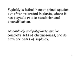 Euploidy is lethal in most animal species,
but often tolerated in plants, where it
has played a role in speciation and
diversification.
Monoploidy and polyploidy involve
complete sets of chromosomes, and so
both are cases of euploidy.
12
 